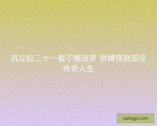 巩立姣二十一载不懈追梦 拼搏铸就田径传奇人生