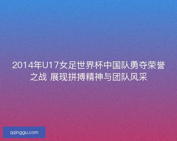 2014年U17女足世界杯中国队勇夺荣誉之战 展现拼搏精神与团队风采